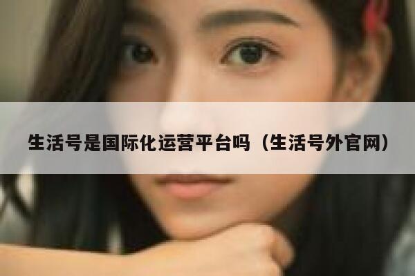 生活号是国际化运营平台吗（生活号外官网）