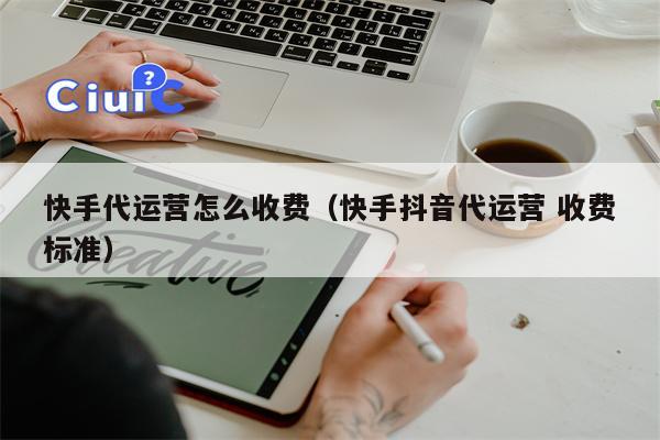 快手代运营怎么收费（快手抖音代运营 收费标准）