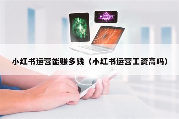 小红书运营能赚多钱（小红书运营工资高吗）