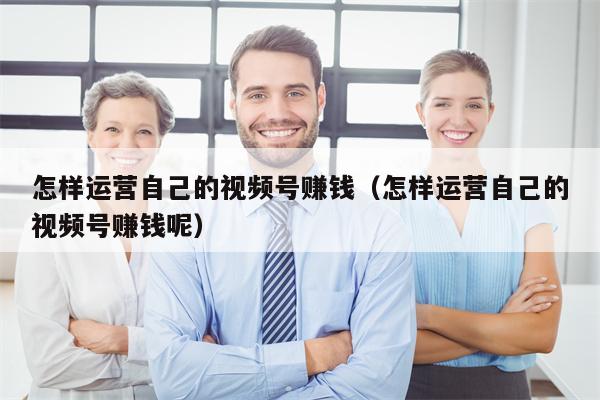怎样运营自己的视频号赚钱（怎样运营自己的视频号赚钱呢）