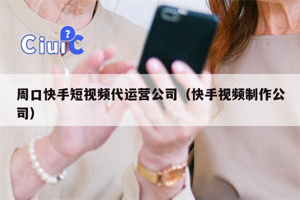 周口快手短视频代运营公司（快手视频制作公司）