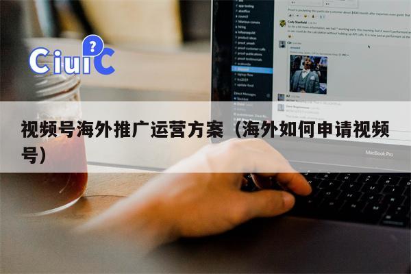 视频号海外推广运营方案（海外如何申请视频号）