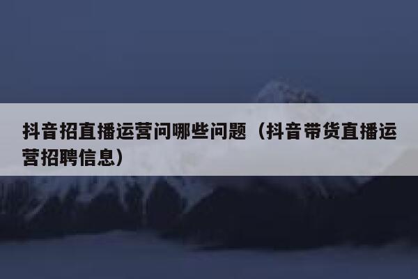 抖音招直播运营问哪些问题（抖音带货直播运营招聘信息）