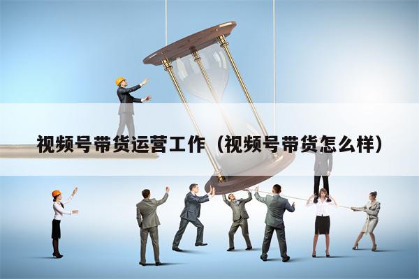 视频号带货运营工作（视频号带货怎么样）