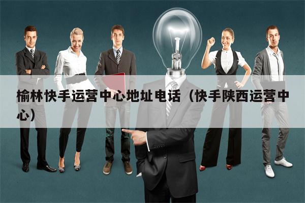 榆林快手运营中心地址电话（快手陕西运营中心）