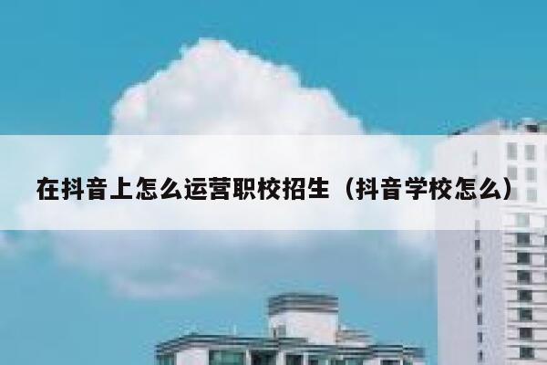 在抖音上怎么运营职校招生（抖音学校怎么）