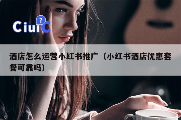 酒店怎么运营小红书推广（小红书酒店优惠套餐可靠吗）