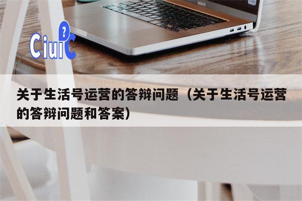 关于生活号运营的答辩问题（关于生活号运营的答辩问题和答案）