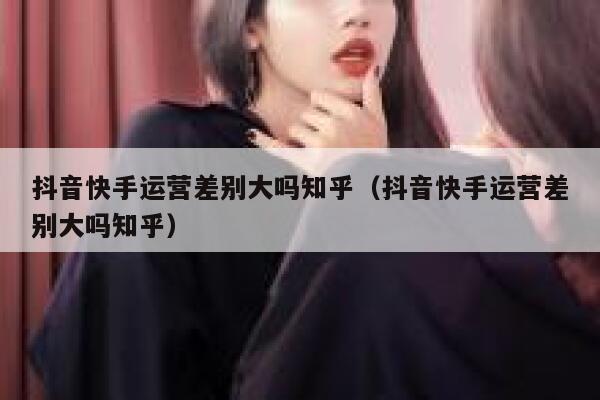 抖音快手运营差别大吗知乎（抖音快手运营差别大吗知乎）