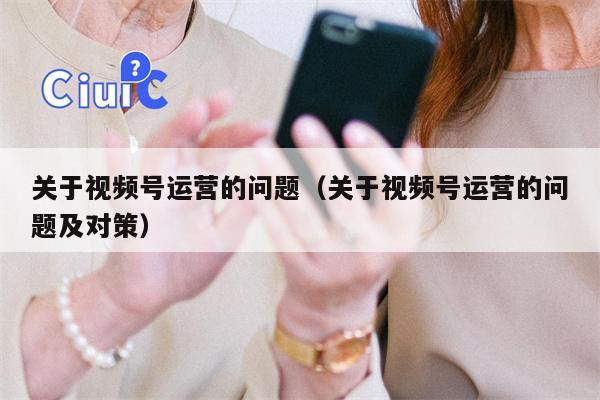 关于视频号运营的问题（关于视频号运营的问题及对策）