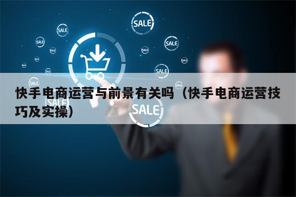 快手电商运营与前景有关吗(快手电商运营技巧及实操)