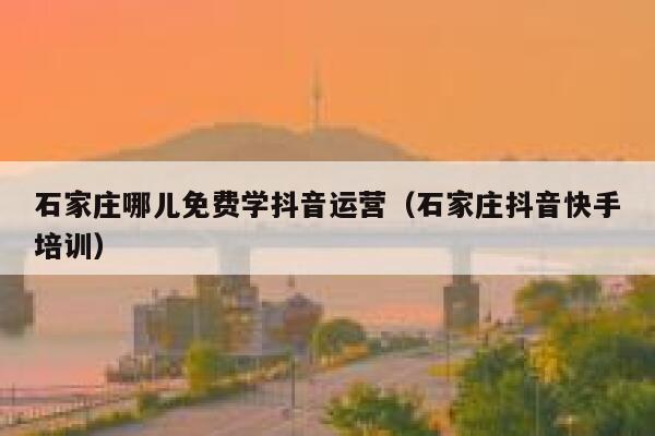 石家庄哪儿免费学抖音运营（石家庄抖音快手培训）