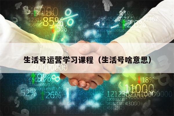 生活号运营学习课程（生活号啥意思）