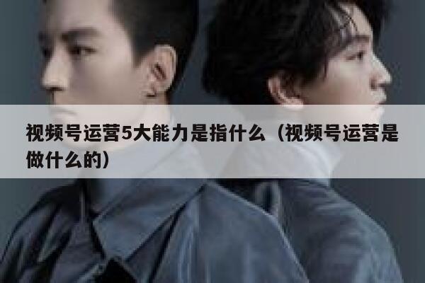 视频号运营5大能力是指什么（视频号运营是做什么的）