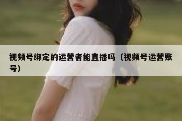 视频号绑定的运营者能直播吗（视频号运营账号）