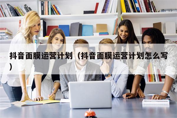抖音面膜运营计划（抖音面膜运营计划怎么写）