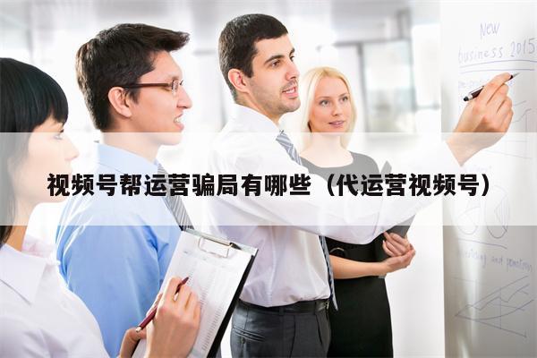 视频号帮运营骗局有哪些（代运营视频号）