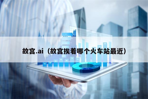 故宫.ai（故宫挨着哪个火车站最近）