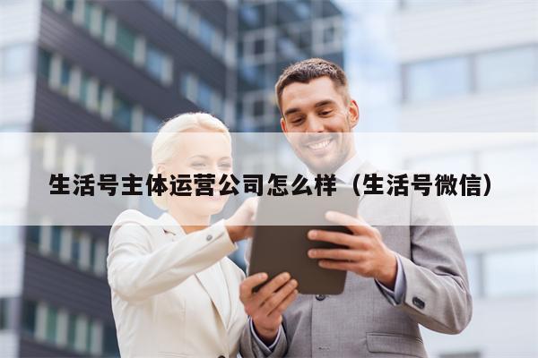 生活号主体运营公司怎么样（生活号微信）