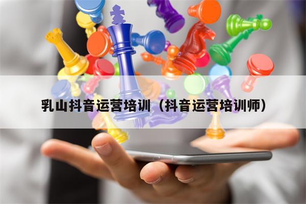 乳山抖音运营培训（抖音运营培训师）