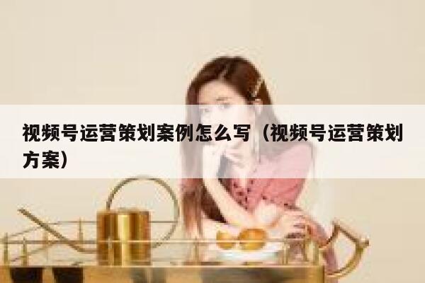 视频号运营策划案例怎么写（视频号运营策划方案）