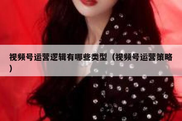视频号运营逻辑有哪些类型（视频号运营策略）