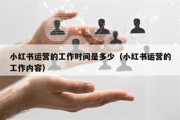 小红书运营的工作时间是多少(小红书运营的工作内容) 小红书运营的工作时间是多少(小红书运营的工作内容)