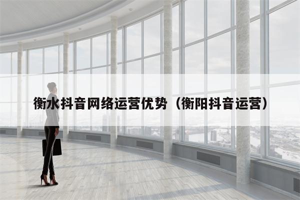 衡水抖音网络运营优势（衡阳抖音运营）