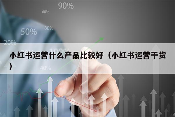 小红书运营什么产品比较好（小红书运营干货）