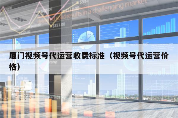 厦门视频号代运营收费标准（视频号代运营价格）