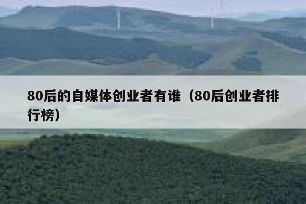 80后的自媒体创业者有谁(80后创业者排行榜) 80后的自媒体创业者有谁(80后创业者排行榜)