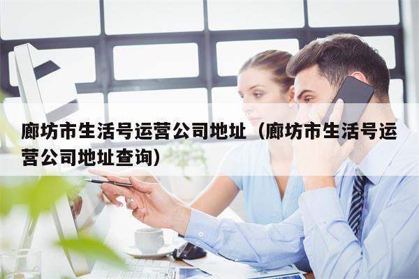 廊坊市生活号运营公司地址(廊坊市生活号运营公司地址查询)