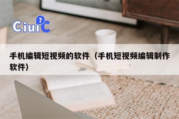 手机编辑短视频的软件(手机短视频编辑制作软件) 手机编辑短视频的软件(手机短视频编辑制作软件)