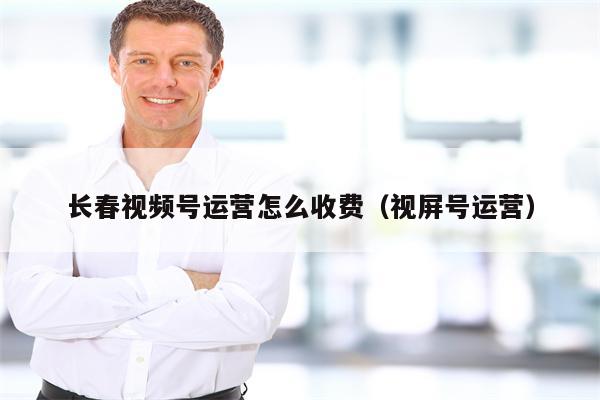 长春视频号运营怎么收费（视屏号运营）
