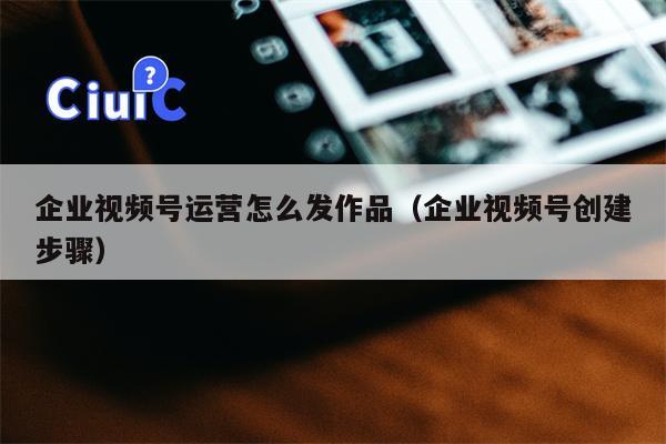 企业视频号运营怎么发作品（企业视频号创建步骤）
