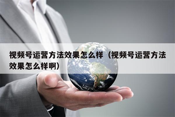 视频号运营方法效果怎么样(视频号运营方法效果怎么样啊) 视频号运营方法效果怎么样(视频号运营方法效果怎么样啊)