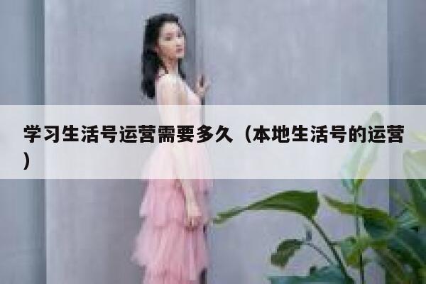 学习生活号运营需要多久(本地生活号的运营) 学习生活号运营需要多久(本地生活号的运营)