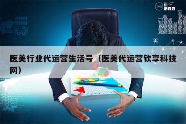 医美行业代运营生活号(医美代运营钦享科技网) 医美行业代运营生活号(医美代运营钦享科技网)