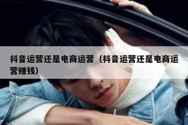 抖音运营还是电商运营（抖音运营还是电商运营赚钱）