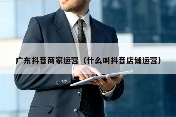 广东抖音商家运营（什么叫抖音店铺运营）