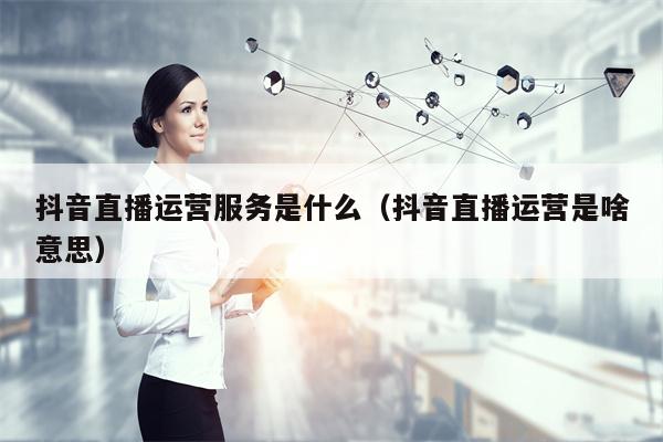 抖音直播运营服务是什么（抖音直播运营是啥意思）