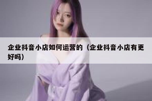 企业抖音小店如何运营的（企业抖音小店有更好吗）