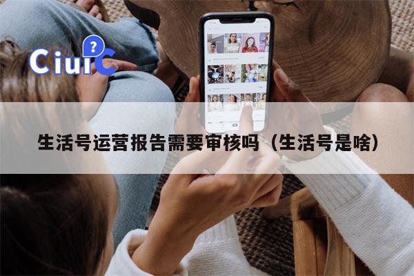 生活号运营报告需要审核吗(生活号是啥) 生活号运营报告需要审核吗(生活号是啥)
