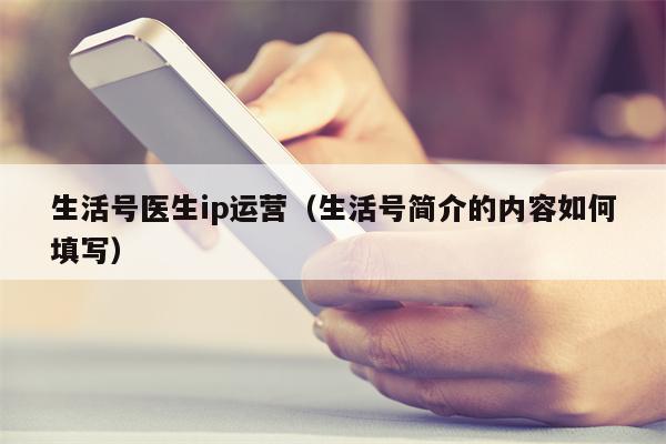 生活号医生ip运营(生活号简介的内容如何填写) 生活号医生ip运营(生活号简介的内容如何填写)