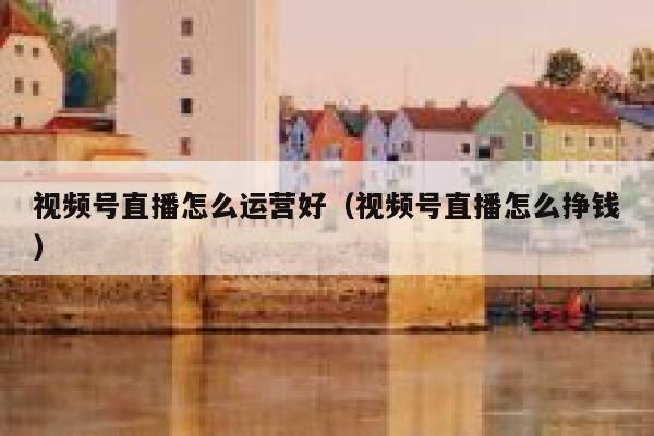 视频号直播怎么运营好(视频号直播怎么挣钱) 视频号直播怎么运营好(视频号直播怎么挣钱)