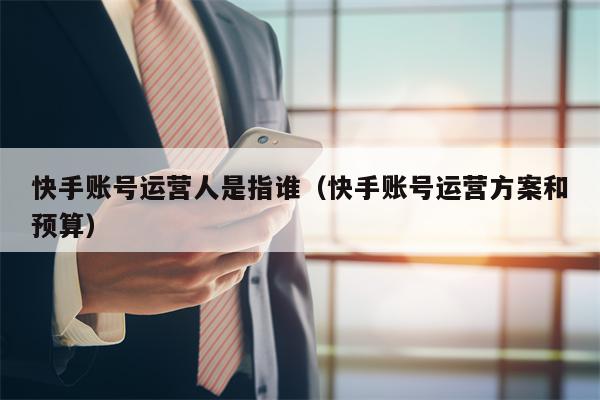 快手账号运营人是指谁（快手账号运营方案和预算）