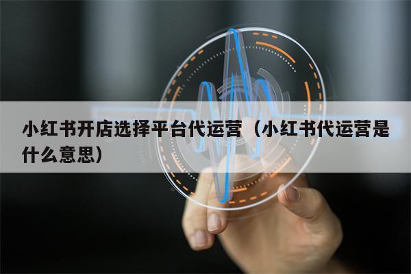 小红书开店选择平台代运营（小红书代运营是什么意思）