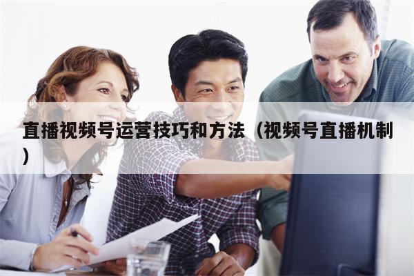 直播视频号运营技巧和方法（视频号直播机制）