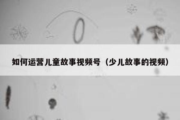 如何运营儿童故事视频号（少儿故事的视频）
