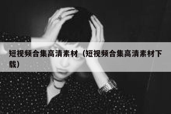 短视频合集高清素材（短视频合集高清素材下载）